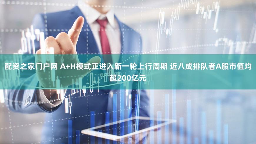 配资之家门户网 A+H模式正进入新一轮上行周期 近八成排队者A股市值均超200亿元